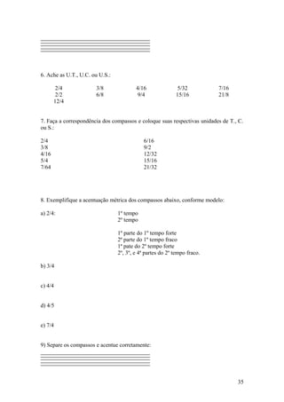 6. Ache as U.T., U.C. ou U.S.: 
2/4 3/8 4/16 5/32 7/16 
2/2 6/8 9/4 15/16 21/8 
12/4 
7. Faça a correspondência dos compassos e coloque suas respectivas unidades de T., C. 
ou S.: 
2/4 6/16 
3/8 9/2 
4/16 12/32 
5/4 15/16 
7/64 21/32 
8. Exemplifique a acentuação métrica dos compassos abaixo, conforme modelo: 
a) 2/4: 1º tempo 
2º tempo 
1º parte do 1º tempo forte 
2ª parte do 1º tempo fraco 
1ª pate do 2º tempo forte 
2º, 3º, e 4ª partes do 2º tempo fraco. 
b) 3/4 
c) 4/4 
d) 4/5 
e) 7/4 
9) Separe os compassos e acentue corretamente: 
35 
 