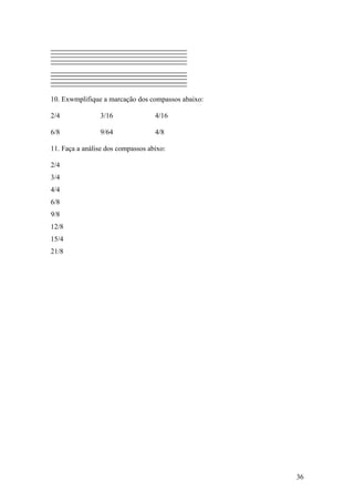 10. Exwmplifique a marcação dos compassos abaixo: 
2/4 3/16 4/16 
6/8 9/64 4/8 
11. Faça a análise dos compassos abixo: 
2/4 
3/4 
4/4 
6/8 
9/8 
12/8 
15/4 
21/8 
36 
 