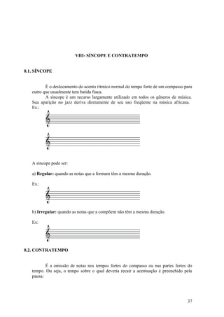 VIII- SÍNCOPE E CONTRATEMPO 
8.1. SÍNCOPE 
É o deslocamento do acento rítmico normal do tempo forte de um compasso para 
outro que usualmente tem batida fraca. 
A síncope é um recurso largamente utilizado em todos os gêneros de música. 
Sua aparição no jazz deriva diretamente de seu uso freqüente na música africana. 
Ex.: 
A síncope pode ser: 
a) Regular: quando as notas que a formam têm a mesma duração. 
Ex.: 
b) Irregular: quando as notas que a compõem não têm a mesma duração. 
Ex: 
8.2. CONTRATEMPO 
É a omissão de notas nos tempos fortes do compasso ou nas partes fortes do 
tempo. Ou seja, o tempo sobre o qual deveria recair a acentuação é preenchido pela 
pausa: 
37 
 