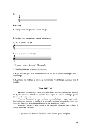 Ex.: 
Exercícios 
1. Explique com suas palavras o que é síncope. 
2. Explique com suas palavras o que é contratempo. 
3. Faça na pauta a síncope. 
4. Faça na pauta o contratempo. 
5. Quando a síncope é regular? Dê exemplo. 
6. Quando a síncope é irregular? Dê exemplo. 
7. Traga partituras para tocar, que contenham em sua escrita musical a síncope e outra o 
contratempo. 
8. Reconheça na partitura a síncope e contratempo. Contratempo indicando com 1 
notação. 
IX - QUIÁLTERAS 
Quiáltera é a abreviação de sesquialtera (latim); alteração convencional no valor 
das figuras musicais, permitindo que três delas sejam executadas no tempo que só 
deveria pertencer a duas. 
Também chamada de tercina, é indicada por uma linha curva e pelo algarismo 3. 
Impropriamente, chamam-se quiálteras as alterações análogas abrangendo cinco, sete, 
nove, etc., figuras ou a transformação de um grupo ternário em binário. 
Podemos então dizer, que, quiálteras são grupos de notas que não obedecem à 
divisão normal do compasso. 
As quiálteras são chamadas de acordo com o número que as compõem. 
38 
 