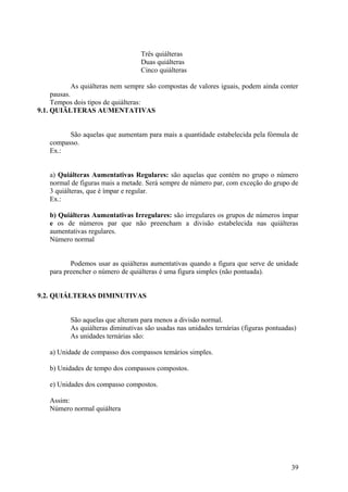 Três quiálteras 
Duas quiálteras 
Cinco quiálteras 
As quiálteras nem sempre são compostas de valores iguais, podem ainda conter 
pausas. 
Tempos dois tipos de quiálteras: 
9.1. QUIÃLTERAS AUMENTATIVAS 
São aquelas que aumentam para mais a quantidade estabelecida pela fórmula de 
compasso. 
Ex.: 
a) Quiálteras Aumentativas Regulares: são aquelas que contém no grupo o número 
normal de figuras mais a metade. Será sempre de número par, com exceção do grupo de 
3 quiálteras, que é ímpar e regular. 
Ex.: 
b) Quiálteras Aumentativas Irregulares: são irregulares os grupos de números ímpar 
e os de números par que não preencham a divisão estabelecida nas quiálteras 
aumentativas regulares. 
Número normal 
Podemos usar as quiálteras aumentativas quando a figura que serve de unidade 
para preencher o número de quiálteras é uma figura simples (não pontuada). 
9.2. QUIÁLTERAS DIMINUTIVAS 
São aquelas que alteram para menos a divisão normal. 
As quiálteras diminutivas são usadas nas unidades ternárias (figuras pontuadas) 
As unidades ternárias são: 
a) Unidade de compasso dos compassos temários simples. 
b) Unidades de tempo dos compassos compostos. 
e) Unidades dos compasso compostos. 
Assim: 
Número normal quiáltera 
39 
 