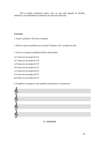 Não se podem estabelecer regras, uma vez que tudo depende do desenho 
melódico e da sensibilidade do intérprete em cada caso particular. 
Exercícios 
1. O que é quiálteras? Dê vários exemplos. 
2. Quais os tipos de quiálteras que existem? Explique e dê 1 exemplo de cada. 
3. Escreva os grupos de quiálteras abaixo relacionados: 
a) 3 notas em um tempo de 2/4 
b) 5 notas em um tempo de 4/4 
c) 9 notas em um tempo de 3/8 
d) 6 notas em um tempo de 2/2 
e) 4 notas em um tempo de 6/8 
f) 2 notas em um tempo de 9/8 
g) 4 notas em um tempo de 3/4 
4. Complete os compassos com quiálteras aumentativas e diminutivas: 
X – SOLFEJO 
40 
 