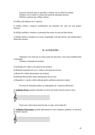 Exercício musical, para se aprender a solfejar; ato ou efeito de solfejar. 
Solfejar é ler ou entoar os nomes das notas de uma peça musical. 
Solfista é a pessoa que solfeja; músico. 
O solfejo está disposto em 3 espécies: 
a) Solfejo rítmico: estuda-se combinações das durações dos sons em seus grupos 
rítmicos. 
b) Solfejo melódico: estuda-se a entonação das notas em suas devidas alturas. 
c) Solfejo métrico: estudam-se as notas, respeitando a divisão rítmica, não obedecendo a 
altura das mesmas. 
XI- ALTERAÇÕES 
Alteração é um sinal que se coloca antes de uma nota e serve para modificar-lhe 
a entonação. 
Também é chamado de acidente. 
a) Sustenido (#): indica a elevação de um semiton. 
b) Dobrado sustenido (## ou.x.): indica a elevação de um tom. 
c) Bemol (b): indica abaixamento um semiton. 
d) Dobrado Bemol (bb): indica abaixamento de um tom. 
e) Bequadro ( ): anula o efeito indicado pelos acidentes anteriores citados. 
Os sinais de alteração podem ser empregados de 3 maneiras diferentes: 
a) Acidentes Fixos: quando colocados no início do trecho musical, junto à clave. 
Ex.: 
Neste caso, toda nota já será elevada, ou seja, será tocada fá # 
b) Acidentes Ocorrentes: quando apresentam-se num compasso qualquer, no decorrer 
do trecho musical. 
Ex.: 
41 
 