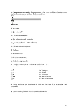 c) Acidentes de precaução: são usados para evitar erros, na leirura, juntando-se ao 
trecho alguns, e que na realidade, são desnecessários. 
Ex.: 
Exercícios 
1. Responda: 
a) Que é alteração? 
b) Que indica o sustenido? 
e) Que indica o dobrado sustenido? 
d) Que indica o bemol e dobrado bemol? 
e) Qual é o efeito do bequadro? 
2. Explique: 
a) Acidentes fixos: 
b) Acidentes ocorrentes: 
e) Acidentes de precaução: 
3. Coloque a numeração da 1ª coluna de acordo com a 2ª: 
(a) (a) bequadro 
(b) b (b) bemol 
(c) # (c) sustenido 
(d) ## (d) dobrado bemol 
(e) bb (e) dobrado sustenido 
4. Traga partituras que contenham os sinais de alterações fixos, ocorrentes e de 
precaução. 
5. Identifique nas partituras abaixo os sinais de alteração. 
42 
 