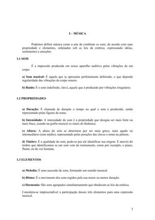 I – MÚSICA 
Podemos definir música como a arte de combinar os sons; de acordo com suas 
propriedade e elementos, ordenados sob as leis da estética; expressando idéias, 
sentimentos e emoções. 
1.1 SOM 
É a impressão produzida em nosso aparelho auditivo pelas vibrações de um 
corpo. 
a) Som musical: É aquele que se apresenta perfeitamente definindo, o que depende 
regularidade das vibrações do corpo sonoro. 
b) Ruído: É o som indefinido, isto é, aquele que é produzido por vibrações irregulares. 
1.2 PROPRIEDADES 
a) Duração: É chamada de duração o tempo no qual o som é produzido, sendo 
representado pelas figuras de notas. 
b) Intensidade: A intensidade do som é a propriedade que designa ser mais forte ou 
mais fraco, usando na grafia musical os sinais de dinâmica. 
c) Altura: A altura do som se determina por ser mais grave, mais agudo ou 
intermediário (som médio), representado pelas posições das claves e notas na pintura. 
d) Timbre: É a qualidade do som, pode-se por ele identificar sua origem. É através do 
timbre que identificamos se um som vem do instrumento, como por exemplo, o piano, 
flauta; ou da voz humana. 
1.3 ELEMENTOS 
a) Melodia: É uma sucessão de sons, formando um sentido musical. 
b) Ritmo: É o movimento dos sons regidos pela sua maior ou menor duração. 
c) Harmonia: São sons agrupados simultaneamente que obedecem as leis da estética. 
Considera-se imprescindível a participação desses três elementos para uma expressão 
musical. 
5 
 