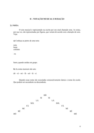 II – NOTAÇÃO MUSICAL E DURAÇÃO 
2.1 NOTA 
O som musical é representado na escrita por um sinal chamado nota. As notas, 
por sua vez, são representadas por figuras, que variam de acordo com a duração do som. 
Veja: 
a) Conheça as partes de uma nota: 
nota 
haste 
colchete 
ou 
barra, quando unidas em grupo. 
b) As notas musicais são sete: 
dó – ré – mi – fá – sol – lá – si 
Quando essas notas são executadas consecutivamente damos o nome de escala. 
Que poderá ser ascendente ou descendente. 
DÓ 
SI SI 
LÁ LÁ 
SOL SOL 
FÁ FÁ 
MI MI 
RÉ RÉ 
DÓ DÓ 
6 
 