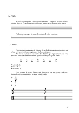 2.2 PAUTA 
A pauta ou pentagrama, é um conjunto de 5 linhas e 4 espaços, onde são escritas 
as notas musicais e várias notações, como claves, fórmulas de compasso, entre outras. 
As linhas e os espaços da pauta são contados de baixo para cima. 
2.3 CLAVES 
As sete notas musicais que já citamos, só receberão nome na escrita, como sua 
altura, se tivermos no início da pauta um sinal chamado clave. 
As claves originam-se das letras do alfabeto que representavam os sons 
musicais, antes de receberem os nomes que hoje usamos; da seguinte forma: 
A B C D E F G 
Lá Si Dó Ré Mi Fá Sol 
G: clave de Sol 
F: clave de Fá 
C: clave de Dó 
Com o passar do tempo, foram sendo deformados por aqueles que copiavam, 
formando hoje novos símbolos. Veja sua transformação: 
G 
C 
F 
7 
B 
? 
 