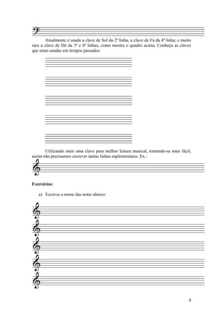 Atualmente é usada a clave de Sol da 2ª linha, a clave de Fá da 4ª linha; e muito 
raro a clave de Dó da 3ª e 4ª linhas, como mostra o quadro acima. Conheça as claves 
que eram usadas em tempos passados: 
Utilizando mais uma clave para melhor leitura musical, tornando-se mais fácil, 
assim não precisamos escrever tantas linhas suplementares. Ex.: 
Exercícios: 
a) Escreva o nome das notas abaixo: 
8 
 