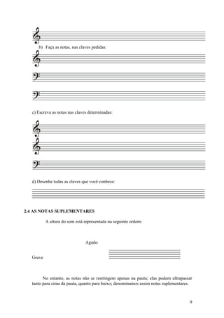 b) Faça as notas, nas claves pedidas: 
c) Escreva as notas nas claves determinadas: 
d) Desenhe todas as claves que você conhece: 
2.4 AS NOTAS SUPLEMENTARES 
A altura do som está representada na seguinte ordem: 
Agudo 
Grave 
No entanto, as notas não se restringem apenas na pauta; elas podem ultrapassar 
tanto para cima da pauta, quanto para baixo; denominamos assim notas suplementares. 
9 
 