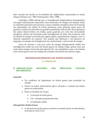 leito vascular dos tecidos ou da hidrólise dos triglicerídios armazenados no tecido
adiposo (Harper et al., 1982; Wannmacher e Dias, 1988).
Lehninger, (1985) salienta que os triacilgliceróis (triglicerídios) desempenham
um papel extremamente importante coma fornecedor de energia nos animais. Entre
os nutrientes principais eles possuem o maior conteúdo energético (mais de 9 kcal/g);
são depositados nas células do tecido gorduroso como gotículas quase puras de
gordura e podem ser estocadas em grandes quantidades neste tecido. Nas populações
dos países desenvolvidos, em média, quase quarenta por cento das necessidades
energéticas diárias são fornecidas pelos triacilgliceróis da dieta. Eles fornecem mais
da metade da energia consumida por alguns órgãos, especialmente o fígado, o rim e o
músculo esquelético em repouso. Nos animais que hibernam e nos pássaros em
migração, os estoques de triacilgliceróis são, praticamente, a única fonte de energia.
Cerca de noventa e cinco por cento da energia biologicamente obtida dos
triacilgliceróis reside nos seus três ácidos graxos de cadeias longa, apenas cinco por
cento desta energia é fornecida pelo glicerol. Por vias metabólicas como a -oxidação
esses ácidos graxos ricos em energia são oxidados até dióxido de carbono e água.
DEGRADAÇÃO OXIDATIVA DE ÁCIDOS GRAXOS:
 - OXIDAÇÃO

1.

APRESENTAÇÃO
METABÓLICOS:

RESUMIDA

DOS

PRINCIPAIS

EVENTOS

Conceito:


Via catabólica de degradação de ácidos graxos para produção de
energia



Ocorre na matriz mitocondrial, após a ativação e a entrada dos ácidos
graxos na mitocôndria



Pode ser dividida em 3 fases:


A ativação do ácido graxo



A  - oxidação propriamente dita



A respiração celular

Ativação Dos Ácidos Graxos


A ativação dos ácidos graxos consiste na entrada destes na mitocôndria,
na forma de ACIL-CoA.

99

 