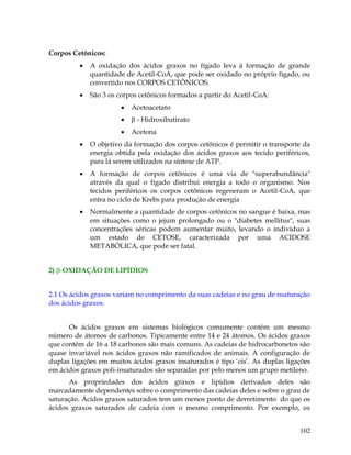 Corpos Cetônicos:


A oxidação dos ácidos graxos no fígado leva à formação de grande
quantidade de Acetil-CoA, que pode ser oxidado no próprio fígado, ou
convertido nos CORPOS CETÔNICOS.



São 3 os corpos cetônicos formados a partir do Acetil-CoA:


Acetoacetato



 - Hidroxibutirato



Acetona



O objetivo da formação dos corpos cetônicos é permitir o transporte da
energia obtida pela oxidação dos ácidos graxos aos tecido periféricos,
para lá serem utilizados na síntese de ATP.



A formação de corpos cetônicos é uma via de "superabundância"
através da qual o fígado distribui energia a todo o organismo. Nos
tecidos periféricos os corpos cetônicos regeneram o Acetil-CoA, que
entra no ciclo de Krebs para produção de energia



Normalmente a quantidade de corpos cetônicos no sangue é baixa, mas
em situações como o jejum prolongado ou o "diabetes mellitus", suas
concentrações séricas podem aumentar muito, levando o indivíduo a
um estado de CETOSE, caracterizada por uma ACIDOSE
METABÓLICA, que pode ser fatal.

2) -OXIDAÇÃO DE LIPÍDIOS
2.1 Os ácidos graxos variam no comprimento da suas cadeias e no grau de nsaturação
dos ácidos graxos.
Os ácidos graxos em sistemas biológicos comumente contém um mesmo
número de átomos de carbonos. Tipicamente entre 14 e 24 átomos. Os ácidos graxos
que contém de 16 a 18 carbonos são mais comuns. As cadeias de hidrocarbonetos são
quase invariável nos ácidos graxos não ramificados de animais. A configuração de
duplas ligações em muitos ácidos graxos insaturados é tipo „cis‟. As duplas ligações
em ácidos graxos poli-insaturados são separadas por pelo menos um grupo metileno.
As propriedades dos ácidos graxos e lipídios derivados deles são
marcadamente dependentes sobre o comprimento das cadeias deles e sobre o grau de
saturação. Ácidos graxos saturados tem um menos ponto de derretimento do que os
ácidos graxos saturados de cadeia com o mesmo comprimento. Por exemplo, os
102

 