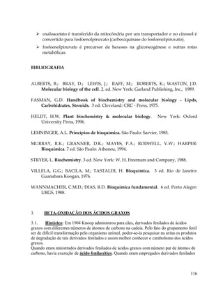  oxaloacetato é transferido da mitocôndria por um transportador e no citossol é
convertido para fosfoenolpiruvato (carboxiquinase do fosfoenolpiruvato).
 fosfoenolpiruvato é precursor de hexoses na gliconeogênese e outras rotas
metabólicas.
BIBLIOGRAFIA

ALBERTS, B.; BRAY, D.; LEWIS, J.; RAFF, M.; ROBERTS, K.; WASTON, J.D.
Molecular biology of the cell. 2. ed. New York: Garland Publishing, Inc., 1989.
FASMAN, G.D. Handbook of biochemistry and molecular biology - Lipds,
Carbohidrates, Steroids. 3 ed. Cleveland: CRC - Press, 1975.
HELDT, H.W. Plant biochemistry & molecular biology.
University Press, 1996.

New York: Oxford

LEHNINGER, A.L. Princípios de bioquímica. São Paulo: Sarvier, 1985.
MURRAY, R.K.; GRANNER, D.K.; MAYES, P.A.; RODWELL, V.W.; HARPER:
Bioquímica. 7 ed. São Paulo: Atheneu, 1994.
STRYER, L. Biochemistry. 3 ed. New York: W. H. Freemam and Company, 1988.
VILLELA, G.G.; BACILA, M.; TASTALDI, H. Bioquímica.
Guanabara Koogan, 1976.

3 ed. Rio de Janeiro:

WANNMACHER, C.M.D.; DIAS, R.D. Bioquímica fundamental. 6 ed. Porto Alegre:
URGS, 1988.

3.

BETA-OXIDAÇÃO DOS ÁCIDOS GRAXOS

3.1.
Histórico: Em 1904 Knoop administrou para cães, derivados fenilados de ácidos
graxos com diferentes números de átomos de carbono na cadeia. Pelo fato do grupamento fenil
ser de difícil transformação pelo organismo animal, poder-se-ia pesquisar na urina os produtos
de degradação de tais derivados fenilados e assim melhor conhecer o catabolismo dos ácidos
graxos.
Quando eram ministrados derivados fenilados de ácidos graxos com número par de átomos de
carbono, havia excreção de ácido fenilacético. Quando eram empregados derivados fenilados

116

 
