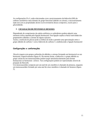 As configurações D e L estão relacionadas com o posicionamento da hidroxila (OH) do
carbono assimétrico mais distante do grupo funcional (aldeído ou cetona), e necessariamente
nada tem com as propriedades dextro ou levorrotatória desses compostos, exceto para o
gliceraldeído.
3. CICLIZAÇÃO DE PENTOSES E HEXOSES
Dependendo do comprimento da cadeia carbônica os carboidratos podem adquirir uma
estrutura cíclica mantida pela ligação hemiacetal. Esta ligação explica a baixa reatividade dos
grupamentos aldeídos e cetonas de alguns açúcares.
Assim, a molécula de glicose pode se dobrar de modo a permitir uma aproximação entre o
grupo aldeído do carbono 1 com a hidroxila do carbono 5, estabelecendo a ligação hemiacetal:
Configurações e conformações
Álcools reagem com grupos carbonilas de aldeídos e cetonas formando um hemiacetal ou um
hemicetal, respectivamente (figura 4). Da mesma forma, a hidroxila e o grupo aldeído ou
grupo cetona de um monossacarídeo podem reagir intramolecularmente para formar
hemiacetais ou hemicetais cíclicos. Tais configurações podem ser representadas através da
projeção de Haworth.
Um monossacarídeo composto por um anel de seis membros é chamado de piranose, enquanto
um monossacarídeo formado por uma anel de cinco membros é chamado de furanose (figura
5).

11

 