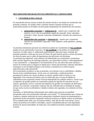 METABOLISMO DEGRADATIVO DA PROTEÍNAS E AMINOÁCIDOS
1. CONSIDERAÇÕES GERAIS
Os aminoácidos devem constar na dieta dos animais devido à sua função de constituintes das
proteínas corporais. Os estudos sobre a nutrição animal e humana mostram que os
aminoácidos podem ser divididos em dois grupos dependendo do metabolismo dos mesmos:
a. aminoácidos essenciais ou indispensáveis – aqueles que o organismo não
sintetiza, ou se o faz em quantidades aquém da requerida: lisina, triptofano,
metionina, valina, leucina, isoleucina, fenilalanina e treonina são essenciais ao
homem;
b. aminoácidos não essenciais ou dispensáveis – aqueles que o organismo
sintetiza nas quantidades requeridas: ácido aspártico, ácido glutâmico, alanina,
serina, etc...
As proteínas alimentares (presente nos alimentos) podem ser consideradas de boa qualidade
quando rica em aminoácidos essenciais e de má qualidade se são pobres em aminoácidos
essenciais. O milho opaco-2, melhorando geneticamente, apresenta maior conteúdo das
proteínas glutelina e zeína que são ricas em lisina. De uma maneira geral os cereais são pobres
em lisina ao passo que os grãos da leguminosas são deficientes em metionina.
As proteínas que ingerimos como alimento são hidrolisadas nos aminoácidos constituintes
pelas enzimas digestivas do estômago (pepsina), suco pancreático (amino e carboxipeptidases)
e suco intestinal (d - e tripeptidases). Os aminoácidos livres, são absorvidos pelo intestino e
através do sistema porta se dirigem ao fígado para a síntese das proteínas corporais individuais
(estruturais ou de atividade biológica com enzimas e hormônios) ou sofrem reações
específicas para cada aminoácido.
Até recentemente acreditava-se que as proteínas, em contraste com os carboidratos e lipídios,
fossem inertes metabolicamente. Assim, uma vez sintetizada, a molécula protéica
permaneceria intacta até a morte da planta ou animal, quando então se iniciava a sua
degradação. Este conceito prevaleceu, pois era observado que os teores de lipídios (e
carboidratos) num organismo animal variavam dependendo da condição nutritiva. Assim é que
os depósitos de gordura podem ser aumentados quando da ingestão de uma dieta rica em
calorias. Igualmente ocorre o consumo dos depósitos de gordura em condições de deficiência
calórica. Em contraste, as proteínas corporais não são utilizadas para a produção de energia,
até que outras reservas (carboidratos e lipídios) tenham sido esgotadas, em condições de fome
extrema.
Entretanto, os Schoenheimen alimentando ratos adultos (que estavam em equilíbrio
nitrogenado nulo) com aminoácidos marcados com isótopo 15N, demonstraram que o átomo de
N passou a integrar moléculas de outros aminoácidos (mediante reações de transaminação) e
igualmente foram encontrados integrando moléculas protéicas no fígado (síntese de proteínas).
Ficou estabelecendo então, que em animais adultos, onde não há mais crescimento, ocorre
síntese de proteína com relativa velocidade, a qual é contrabalanceada por uma degradação
protéica de mesma intensidade, de modo que o teor global de proteína corpórea permanece
constate.

120

 