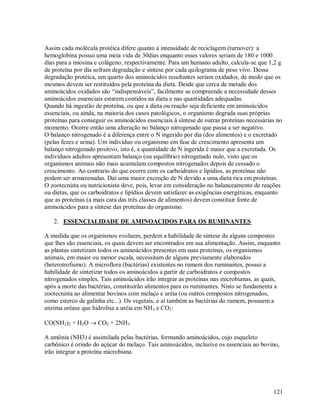 Assim cada molécula protéica difere quanto á intensidade de reciclagem (turnover): a
hemoglobina possui uma meia vida de 30dias enquanto esses valores seriam de 180 e 1000
dias para a miosina e colágeno, respectivamente. Para um humano adulto, calcula-se que 1,2 g
de proteína por dia sofram degradação e síntese por cada quilograma de peso vivo. Dessa
degradação protéica, um quarto dos aminoácidos resultantes seriam oxidados, de modo que os
mesmos devem ser restituídos pela proteína da dieta. Desde que cerca de metade dos
aminoácidos oxidados são “indispensáveis”, facilmente se compreende a necessidade desses
aminoácidos essenciais estarem contidos na dieta e nas quantidades adequadas.
Quando há ingestão de proteína, ou que a dieta ou reação seja deficiente em aminoácidos
essenciais, ou ainda, na maioria dos casos patológicos, o organismo degrada suas próprias
proteínas para conseguir os aminoácidos essenciais á síntese de outras proteínas necessárias no
momento. Ocorre então uma alteração no balanço nitrogenado que passa a ser negativo.
O balanço nitrogenado é a diferença entre o N ingerido por dia (dos alimentos) e o excretado
(pelas fezes e urina). Um individuo ou organismo em fase de crescimento apresenta um
balanço nitrogenado positivo, isto é, a quantidade de N ingerida é maior que a excretada. Os
indivíduos adultos apresentam balanço (ou equilíbrio) nitrogenado nulo, visto que os
organismos animais não mais acumulam compostos nitrogenados depois de cessado o
crescimento. Ao contrario do que ocorre com os carboidratos e lipídios, as proteínas não
podem ser armazenadas. Daí uma maior excreção de N devido a uma dieta rica em proteínas.
O zootecnista ou nutricionista deve, pois, levar em consideração no balanceamento de reações
ou dietas, que os carboidratos e lipídios devem satisfazer as exigências energéticas, enquanto
que as proteínas (a mais cara das três classes de alimentos) devem constituir fonte de
aminoácidos para a síntese das proteínas do organismo.
2. ESSENCIALIDADE DE AMINOACIDOS PARA OS RUMINANTES
A medida que os organismos evoluem, perdem a habilidade de síntese de alguns compostos
que lhes são essenciais, os quais devem ser encontrados em sua alimentação. Assim, enquanto
as plantas sintetizam todos os aminoácidos presentes em suas proteínas, os organismos
animais, em maior ou menor escala, necessitam de alguns previamente elaborados
(heterotrofismo). A microflora (bactérias) existentes no rumem dos ruminantes, possui a
habilidade de sintetizar todos os aminoácidos a partir de carboidratos e compostos
nitrogenados simples. Tais aminoácidos irão integrar as proteínas nas microbianas, as quais,
após a morte das bactérias, constituirão alimentos para os ruminantes. Nisto se fundamenta a
zootecnista ao alimentar bovinos com melaço e uréia (ou outros compostos nitrogenados,
como esterco de galinha etc...). Os vegetais, e aí também as bactérias do rumem, possuem a
enzima uréase que hidrolisa a uréia em NH3 e CO2:
CO(NH2)2 + H2O  CO2 + 2NH3
A amônia (NH3) é assimilada pelas bactérias, formando aminoácidos, cujo esqueleto
carbônico é orindo do açúcar do melaço. Tais aminoácidos, inclusive os essenciais ao bovino,
irão integrar a proteína microbiana.

121

 