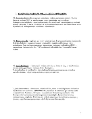 3. REAÇÕES ESPECÍFICAS PARA ALGUNS AMINOÁCIDOS
3.1. Desanimação: reação em que um aminoácido perde o grupamento amino (-NH2) na
forma de amônia (NH3), se transformando em no -cetóácido correspondente.
A desidrogenase glutâmica é uma enzima de ocorrência universal, encontrada em organismos
animais e vegetais. A reação é reversível de modo que pode operar no sentido de síntese ou de
degradação do ácido glutâmico, conforme a conveniência:

3.2. Transaminação: reação em que ocorre a transferência do grupamento amino (geralmente
do ácido glutâmico) para um ceto ácido (oxaloacético ou pirúvico) formando outros
aminoácidos. Duas enzimas se destacam: transaminase glutâmico-oxaloacético (TGO) e
transaminase glutâmico-pirúvica (TGP), ambas exigindo piridoxina (vitamina B6) como
cofator.

3.3. Descarboxilação: - o aminoácido perde a carboxila na forma de CO2, se transformando
em uma amina, geralmente exibindo efeitos fisiológicos.
A descarboxilase de histidina leva á produção de histamina, amina esta que estimula a
secreção gástrica e está presente em todos os processos alérgico.

O gama-aminobutírico é formado no sistema nervoso, sendo aí um componente essencial do
metabolismo dos neurônios. A DOPAMINA é precursora da adrenalina que tem atividade
vasoconstritora. As aminas putrescina e cadaverina são formadas especialmente pela
decomposição bacteriana dos materiais protéicos (putrefação). Putrescina se acumula
particularmente em plantas deficientes em potássio alcançando níveis tóxicos, causando os
sintomas específicos que caracterizam a deficiência mineral em questão.

122

 