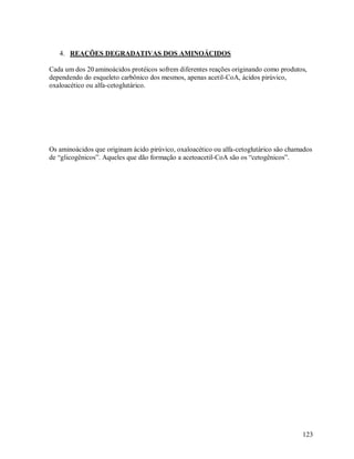 4. REAÇÕES DEGRADATIVAS DOS AMINOÁCIDOS
Cada um dos 20 aminoácidos protéicos sofrem diferentes reações originando como produtos,
dependendo do esqueleto carbônico dos mesmos, apenas acetil-CoA, ácidos pirúvico,
oxaloacético ou alfa-cetoglutárico.

Os aminoácidos que originam ácido pirúvico, oxaloacético ou alfa-cetoglutárico são chamados
de “glicogênicos”. Aqueles que dão formação a acetoacetil-CoA são os “cetogênicos”.

123

 