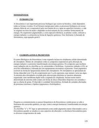 FOTOSSÍNTESE
1. INTRODUÇÃO
A fotossíntese é um importante processo biológico que ocorre na biosfera, e dele dependem
todas as formas viventes. O sol fornece energia para todos os processos biológicos em nosso
planeta.Além de ser o responsável pelo movimento de ar e água na superfície terrestre, a vida
se originou na terra de modo a depender exclusivamente de seu contínuo fornecimento de
energia. Os organismos pigmentados, e com especial referência, as plantas verdes, utilizam a
energia radiante e a armazena na forma de ligações químicas. Este fenômeno é chamado de
fotossíntese, cuja equação geral é:

2. CLOROPLASTOS E PIGMENTOS
O centro Biológicos da fotossíntese é uma organela inclusa no citoplasma celular denominada
de cloroplasto. Dentro do cloroplasto estão os compostos responsáveis pela absorção da
energia radiante e a posterior transformação em energia química. Os compostos que recebem
essas radiações são as clorofilas a e b, carotenóides e ficobilinas. A posterior redução o CO2 ao
nível de carboidratos é efetuada por um equipamento enzimático aí presente. Esses pigmentos
ocorrem na forma de lipoproteínas dentro dos cloroplastos. Os cloroplastos se apresentam de
forma elipsoidal com 3-5 de comprimento por 2  de espessura, cujo número varia nas algas.
A estrutura dos cloroplastos revelada pela microscopia eletrônica se mostrou altamente
organizada: uma membrana dupla isola a organela do citoplasma. Inclusa numa matriz
denominada de estroma estão corpos em forma de disco (tilacóides) dispostos em camadas e
que se chama de grana. O tilacóide é a unidade fotossintética, formada de camadas alternadas
de proteínas (enzimas) e lipídios (pigmentos e fosfolipídios).

Pesquisa-se constantemente os passos bioquímicos da fotossíntese e ainda pouco se sabe o
fenômeno da conversão quântica, ou seja, como a energia luminosa é transformada em energia
química.
As clorofilas “a” e “b” logo se apresentaram como sendo pigmentos muito relacionados com a
fotossíntese quando se estudou os seus espectros de absorção e a eficiência fotossintética para
os diversos comprimentos de onda.

129

 