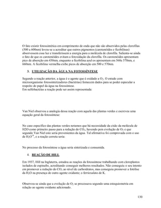 O fato existir fotossintética em comprimento de onda que não são absorvidos pelas clorofilas
(500 a 600nm) levou-se a acreditar que outros pigmentos (carotenóides e ficobilinas)
absorvessem essa luz e transferissem a energia para a molécula de clorofila. Salienta-se ainda
o fato de que os carotenóides evitam a fotoxidação da clorofila. Os carotenóides apresentam
pico de absorção em 430nm, enquanto a ficobilina azul os apresentam em 560e 570nm, e
660nm. A ficobilina vermelha exibe picos de absorção em 500 e 570nm.
3. UTILIZAÇÃO DA ÁGUA NA FOTOSSÍNTESE
Segundo a reação anterior, a água é o agente que é oxidado a O 2. O estudo com
microorganismo fotossintetizadores (bactérias) fornecem dados para se poder especular a
respeito do papel da água na fotossíntese.
Em sulfobactéias a reação pode ser assim representada:

Van Niel observou a analogia dessa reação com aquela das plantas verdes e escreveu uma
equação geral da fotossíntese:

No caso específico das plantas verdes notamos que há necessidade da cisão da molécula de
H2O como primeiro passo para a redução do CO2, havendo pois evolução de O2 e que
segundo Van Niel este seria provenientes da água. Tal afirmativa foi comprovada com o uso
de H2O18, e a reação correta seria:
No processo da fotossíntese a água seria sintetizada e consumida.
4. REAÇÃO DE HILL
Em 1937, Hill na Inglaterra, estudou as reações da fotossíntese trabalhando com cloroplastos
isolados de espinafre, acreditando conseguir melhores resultados. Não conseguiu o seu intento
em promover a redução do CO2 ao nível de carboidratos, mas conseguiu promover a fotólise
da H2O na presença de outro agente oxidante; o ferrioxalato de K.
Observou-se ainda que a evolução de O2 se processava segundo uma estequiometria em
relação ao agente oxidante adicionado.
130

 