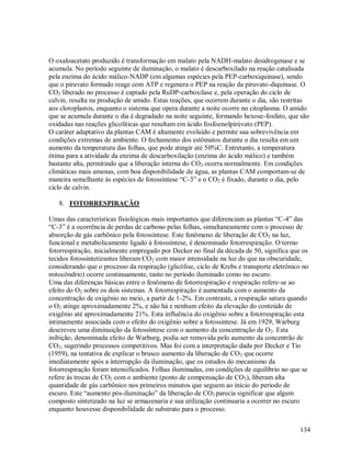 O oxaloacetato produzido é transformação em malato pela NADH-malato desidrogenase e se
acumula. No período seguinte de iluminação, o malato é descarboxilado na reação catalisada
pela enzima do ácido málico-NADP (em algumas espécies pela PEP-carboxiquinase), sendo
que o piruvato formado reage com ATP e regenera o PEP na reação da piruvato-diquinase. O
CO2 liberado no processo é captado pela RuDP-carboxilase e, pela operação do ciclo de
calvin, resulta na produção de amido. Estas reações, que ocorrem durante o dia, são restritas
aos cloroplastos, enquanto o sistema que opera durante a noite ocorre no citoplasma. O amido
que se acumula durante o dia é degradado na noite seguinte, formando hexose-fosfato, que são
oxidadas nas reações glicolíticas que resultam em ácido fosfoenolpirúvato (PEP).
O caráter adaptativo da plantas CAM é altamente evoluído e permite sua sobrevivência em
condições extremas de ambiente. O fechamento dos estômatos durante o dia resulta em um
aumento da temperatura das folhas, que pode atingir até 50%C. Entretanto, a temperatura
ótima para a atividade da enzima de descarboxilação (enzima do ácido málico) e também
bastante alta, permitindo que a liberação interna do CO2 ocorra normalmente. Em condições
climáticas mais amenas, com boa disponibilidade de água, as plantas CAM comportam-se de
maneira semelhante ás espécies de fotossíntese “C-3” e o CO2 é fixado, durante o dia, pelo
ciclo de calvin.
8. FOTORRESPIRAÇÃO
Umas das características fisiológicas mais importantes que diferenciam as plantas “C-4” das
“C-3” é a ocorrência de perdas de carbono pelas folhas, simultaneamente com o processo de
absorção de gás carbônico pela fotossíntese. Este fenômeno de liberação de CO 2 na luz,
funcional e metabolicamente ligado á fotossíntese, é denominado fotorrespiração. O termo
fotorrespiração, inicialmente empregado por Decker no final da década de 50, significa que os
tecidos fotossintetizantes liberam CO2 com maior intensidade na luz do que na obscuridade,
considerando que o processo da respiração (glicólise, ciclo de Krebs e transporte eletrônico no
mitocôndrio) ocorre continuamente, tanto no período iluminado como no escuro.
Uma das diferenças básicas entre o fenômeno de fotorrespiração e respiração refere-se ao
efeito do O2 sobre os dois sistemas. A fotorrespiração é aumentada com o aumento da
concentração de oxigênio no meio, a partir de 1-2%. Em contraste, a respiração satura quando
o O2 atinge aproximadamente 2%, e não há e nenhum efeito da elevação do conteúdo de
oxigênio até aproximadamente 21%. Esta influência do oxigênio sobre a fotorrespiração esta
intimamente associada com o efeito do oxigênio sobre a fotossíntese. Já em 1929, Warburg
descreveu uma diminuição da fotossíntese com o aumento da concentração de O 2. Esta
inibição, denominada efeito de Warburg, podia ser removida pelo aumento da concentrão de
CO2, sugerindo processos competitivos. Mas foi com a interpretação dada por Decker e Tio
(1959), na tentativa de explicar o brusco aumento da liberação de CO 2 que ocorre
imediatamente após a interrupção da iluminação, que os estudos do mecanismo da
fotorrespiração foram intensificados. Folhas iluminadas, em condições de equilíbrio no que se
refere ás trocas de CO2 com o ambiente (ponto de compensação de CO2), liberam alta
quantidade de gás carbônico nos primeiros minutos que seguem ao início do período de
escuro. Este “aumento pós-iluminação” da liberação de CO2 parecia significar que algum
composto sintetizado na luz se armazenaria e sua utilização continuaria a ocorrer no escuro
enquanto houvesse disponibilidade de substrato para o processo.
134

 