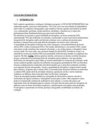 CICLO DO NITROGÊNIO
1. INTRODUÇÃO
Sob o aspecto agronômico, ecológico e biológico em geral, o CICLO DO NITROGÊNIO é tão
importante quanto o processo fotossintético. Tal Ciclo vem a ser uma relação de dependência
entre todos os compostos nitrogenados, quer orgânicos 9como aqueles encontrados na célula
viva: aminoácidos, proteínas, ácidos nucléicos, alcalóides, vitaminas etc.), todos eles
participantes deste fundamental processo que ocorre na biosfera.
Na atmosfera se encontra a quase totalidade do nitrogênio, na forma molecular (N2)
representando 78% das moléculas aí existentes, constituindo-se num reservatório praticamente
inesgotável de nitrogênio expõe um berrante contraste com a carência de proteína para
humanos e animais bem como pela falta de nitrogênio em muitos solos cultivados.
A quantidade de nitrogênio existentes nos solos é pequena, com predominância da forma
nítrica (NO3-) sobre a amoniacal (NH3). Nas rochas sedimentares o íon amônio (NH4+) pode
estar preso á rede cristalinas dos minerais silicatados, e nas rochas ígneas o nitrogênio é mais
escasso ainda. Por essa razão, até a primeira metade do séculoXIX, acreditava-se que o ar
atmosférico contivesse amônia (NH3) em quantidade suficiente para atender as exigências dos
vegetais. De fato, Liebig, famoso químico alemão, convenceu os demais cientistas da época
de que a atmosfera era a principal fonte de nitrogênio para as plantas, visto que plantas
deficientes em nitrogênio (cujas folhas se tornam amareladas) se tornavam de coloração verde
escura saudável quando expostas em ambiente com pequena quantidade de NH 3 na atmosfera.
Ensaios cuidadosamente conduzidos tem demonstrados que a atmosfera realmente contribui
com algumas formas nitrogenadas. Assim a quantidade de nitrogênio é proporcional á queda
pluviométrica. Enquanto que o nitrato (NO3-) é formado pelas descartas elétricas na atmosfera,
a amônia (NH3) pode advir da atividade vulcânica, queima de carvão e outros materiais
orgânicos em fabricas, bem como pelo fogo em florestas e pastagens.
Traços de nitrogênio podem também ser carregadas do litoral para o interior, devido á
atomização das águas oceânicas e subseqüente arraste pelos ventos. Mas enquanto o cloro
pode ser transportado centenas de quilômetros terra adentro, o oceano não parece ser
importante fonte de nitrogênio para as culturas. Isto pelo fato da maior parte do nitrogênio do
plâncton estar na forma assimilada (orgânica), e predominante nas regiões mais profundas.
O nitrogênio é encontrado em formas químicas com grande variabilidade no número de
oxidação.

138

 