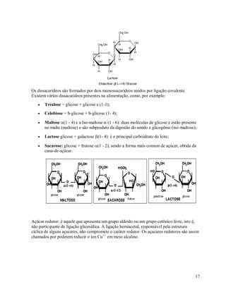 Os dissacarídeos são formados por dois monossacarídeos unidos por ligação covalente.
Existem vários dissacarídeos presentes na alimentação, como, por exemplo:


Trealose = glicose + glicose a (1-1);



Celobiose = b-glicose + b-glicose (1- 4);



Maltose(1 - 4) e a Iso-maltose (1 - 6): duas moléculas de glicose e estão presente
no malte (maltose) e são subproduto da digestão do amido e glicogênio (iso-maltose);



Lactose glicose + galactose (1- 4): é o principal carboidrato do leite;



Sacarose: glicose + frutose (1 - 2), sendo a forma mais comum de açúcar, obtida da
cana-de-açúcar.

Açúcar redutor: é aquele que apresenta um grupo aldeído ou um grupo cetônico livre, isto é,
não participante de ligação glicosídica. A ligação hemiacetal, responsável pela estrutura
cíclica de alguns açucares, não compromete o caráter redutor. Os açucares redutores são assim
chamados por poderem reduzir o íon Cu++ em meio alcalino.

17

 