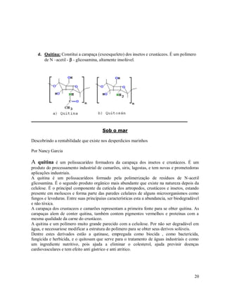 d. Quitina: Constitui a carapaça (exoesqueleto) dos insetos e crustáceos. É um polímero
de N –acetil -  - glicosamina, altamente insolúvel.

Sob o mar
Descobrindo a rentabilidade que existe nos desperdicios marinhos
Por Nancy Garcia

A quitina

é um polissacarídeo formadora da carapaça dos insetos e crustáceos. É um
produto do processamento industrial de camarões, siris, lagostas, e tem novas e prometedoras
aplicações industriais.
A quitina é um polissacarídeos formado pela polimerização de resíduos de N-acetil
glicosamina. É o segundo produto orgânico mais abundante que existe na natureza depois da
celulose. É o principal componente da cutícula dos artropodos, crustáceos e insetos, estando
presente em moluscos e forma parte das paredes celulares de alguns microorganismos como
fungos e leveduras. Entre suas principaius características esta a abundancia, ser biodegradável
e não tóxica.
A carapaça dos crustaceos e camarões representam a primeira fonte para se obter quitina. As
carapaças alem de conter quitina, também contem pigmentos vermelhos e proteínas com a
mesma qualidade da carne do crustáceo.
A quitina e um polímero muito grande parecido com a celuilose. Por não ser degradável em
água, e necessariose modificar a estrutura do polímero para se obter seus derivos solúveis.
Dentre estes derivados estão a qutinase, empregada como biocida , como bactericida,
fungicida e herbicida, e o quitosam que serve para o tratamento de águas industriais e como
um ingrediente nutritivo, pois ajuda a eliminar o colesterol, ajuda previnir doenças
cardiovasculares e tem efeito anti gástrico e anti atritico.

20

 