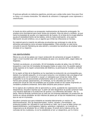 O quitosan aplicado em industrias papeleiras, permite que a polpa tenha maior força para fixar
as tintas e os corantes dostecidos. Na industria de alimentos é empregado como espumante e
emulsificante.

A través de dicho polímero se encapsulan medicamentos de liberación prolongada. Se
emplea como biomaterial para hacer lentes de contacto, hilos de sotura y prótesis, ya que
tiene la propiedad de ayudar a la regeneración de huesos. En el área de la cirugía plástica
ayuda al reestablecimiento de los tejidos, evita la mala cicatrización, sirve para la
fabricación de piel sintética y es un agente que inhibe las infecciones en heridas.
Es material para la creación de películas envolventes que prolongan la vida de los
alimentos perecederos como envases biodegradables. (Para ahondar en este tema,
consulte la sección Marketing de esta edición y considere los beneficios de emplear estos
envases en su negocio).

Las oportunidades
México es uno de los países con mayor producción de camarones al ocupar el séptimo
lugar a nivel mundial (casi 100 mil toneladas de peso vivo durante 2001, según datos de
Sagarpa).
También se producen, en promedio, 20 mil toneladas anuales de jaiba, tres mil 500 de
langostino y casi tres mil toneladas de langosta (todos en peso vivo). Es posible capturar
estas especies en la región comprendida del Atlántico, la península de Yucatán y el Golfo
de México.
En la región al Este de la República se ha reportado la producción de una langostilla que,
debido a su tamaño pequeño, no sirve para consumo y se considera más una plaga al ser
capturada junto con el camarón y causar un sobrepeso que rompe las redes. Esta
langostilla no se ha aprovechado ampliamente (sólo se le utiliza para la creación de
harina para granjas camaroneras), sin embargo, se ha calculado que tiene una
producción anual de 250 mil toneladas que se queda varada en las costas originando un
verdadero problema ambiental. Sería ideal utilizarla para producir quitina.
En la captura de crustáceos sólo se aprovecha su carne, quedando los caparazones como
desperdicios; Escudero expresa que "a partir de este desperdicio se puede comenzar toda
una industria dedicada a la producción de quitina y sus diferentes derivados". Por su
parte, Patricia Miranda comenta que el costo de una empresa dedicada a la producción de
quitina se calcula alrededor de dos millones de pesos por el tipo de instalaciones y equipo
que se usa en el proceso.
Escudero comenta que para instalarla se necesita básicamente un reactor de
desmineralización, otro de desproteinizador, molino, secador y fermentador. Los
productos pueden ser refinados lo cual aumenta su valor, por lo que se debe contar con
espectrofotómetro, centrifugadora, balanza, autoclave y agitadora. La inversión en
maquinaria es de alrededor de un millón de pesos. El precio de la materia prima, las
cutículas de los crustáceos, no se ha establecido al ser un desperdicio, por lo mismo

21

 