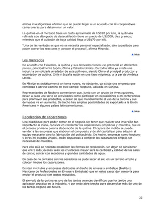 ambas investigadoras afirman que se puede llegar a un acuerdo con las cooperativas
camaroneras para determinar un valor.
La quitina en el mercado tiene un costo aproximado de US$20 por kilo, la quitinasa
refinada con alto grado de desacetilación tiene un precio de US$300, diez gramos;
mientras que el quitosán de baja calidad llega a US$70 por kilo.
"Una de las ventajas es que no se necesita personal especializado, sólo capacitado para
poder operar los reactores y conocer el proceso", afirma Miranda.

Los mercados
De acuerdo con Escudero, la quitina y sus derivados tienen uso potencial en diferentes
países, principalmente Japón, China y Estados Unidos. En todos ellos ya existe una
industria consolidada alrededor de este polímero, siendo China el principal productor y
exportador de quitina. Chile y España están en una fase incipiente, a la par de América
Latina.
En México es prácticamente un tema nuevo, no obstante, ya existe una empresa que
comienza a abrirse camino en este campo: Neptuno, ubicada en Sonora.
Representantes de Neptuno comentaron que, junto con un grupo de investigadores,
llevan a cabo una serie de actividades como participar en exposiciones o en conferencias
para promover sus productos, a pesar de que mundialmente el uso de la quitina y sus
derivados va en aumento. De hecho hay amplias posibilidades de exportarlo a la Unión
Americana y algunos países latinoamericanos.

Recolección de caparazones
Una posibilidad para poder entrar en el negocio sin tener que realizar una inversión tan
importante al inicio, consiste en recolectar los caparazones, limpiarlos y molerlos, que es
el proceso primario para la elaboración de la quitina. El caparazón molido se puede
vender a las empresas que elaboran el compuesto y de ahí capitalizar para adquirir el
equipo necesario para la fabricación del polisacárido. De hecho, empresas como Neptuno
y otras en Estados Unidos, están dispuestas a comprar los caparazones limpios sin
necesidad de molerlos.
Para ello sólo se necesita establecer las formas de recolección, sin dejar de considerar
que entre más jóvenes sean los crustáceos mayor será la cantidad y calidad de las sales
de calcio; contar con secadoras y grandes cantidades de agua.
En caso de no contarse con los secadores se pude secar al sol, en un terreno amplio y
colocar limpios los caparazones.
Existen institutos y empresas dedicadas al diseño de envase y embalaje (Instituto
Mexicano de Profesionales en Envase y Embalaje) que en estos casos dan asesoría para
enviar el producto con costos reducidos.
El ejemplo de la quitina es uno de los tantos avances científicos que ha tenido una
aplicación práctica en la industria, y por ende abre brecha para desarrollar más de uno de
los tantos negocio del futuro.

22

 