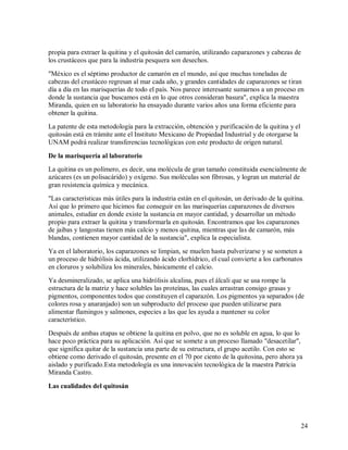 propia para extraer la quitina y el quitosán del camarón, utilizando caparazones y cabezas de
los crustáceos que para la industria pesquera son desechos.
"México es el séptimo productor de camarón en el mundo, así que muchas toneladas de
cabezas del crustáceo regresan al mar cada año, y grandes cantidades de caparazones se tiran
día a día en las marisquerías de todo el país. Nos parece interesante sumarnos a un proceso en
donde la sustancia que buscamos está en lo que otros consideran basura", explica la maestra
Miranda, quien en su laboratorio ha ensayado durante varios años una forma eficiente para
obtener la quitina.
La patente de esta metodología para la extracción, obtención y purificación de la quitina y el
quitosán está en trámite ante el Instituto Mexicano de Propiedad Industrial y de otorgarse la
UNAM podrá realizar transferencias tecnológicas con este producto de origen natural.
De la marisquería al laboratorio
La quitina es un polímero, es decir, una molécula de gran tamaño constituida esencialmente de
azúcares (es un polisacárido) y oxígeno. Sus moléculas son fibrosas, y logran un material de
gran resistencia química y mecánica.
"Las características más útiles para la industria están en el quitosán, un derivado de la quitina.
Así que lo primero que hicimos fue conseguir en las marisquerías caparazones de diversos
animales, estudiar en donde existe la sustancia en mayor cantidad, y desarrollar un método
propio para extraer la quitina y transformarla en quitosán. Encontramos que los caparazones
de jaibas y langostas tienen más calcio y menos quitina, mientras que las de camarón, más
blandas, contienen mayor cantidad de la sustancia", explica la especialista.
Ya en el laboratorio, los caparazones se limpian, se muelen hasta pulverizarse y se someten a
un proceso de hidrólisis ácida, utilizando ácido clorhídrico, el cual convierte a los carbonatos
en cloruros y solubiliza los minerales, básicamente el calcio.
Ya desmineralizado, se aplica una hidrólisis alcalina, pues el álcali que se usa rompe la
estructura de la matriz y hace solubles las proteínas, las cuales arrastran consigo grasas y
pigmentos, componentes todos que constituyen el caparazón. Los pigmentos ya separados (de
colores rosa y anaranjado) son un subproducto del proceso que pueden utilizarse para
alimentar flamingos y salmones, especies a las que les ayuda a mantener su color
característico.
Después de ambas etapas se obtiene la quitina en polvo, que no es soluble en agua, lo que lo
hace poco práctica para su aplicación. Así que se somete a un proceso llamado "desacetilar",
que significa quitar de la sustancia una parte de su estructura, el grupo acetilo. Con esto se
obtiene como derivado el quitosán, presente en el 70 por ciento de la quitosina, pero ahora ya
aislado y purificado.Esta metodología es una innovación tecnológica de la maestra Patricia
Miranda Castro.
Las cualidades del quitosán

24

 