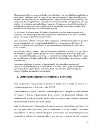 El quitosán es soluble en agua acidificada. Esta solubilidad y su viscosidad (que puede hacerse
más espesa o más ligera, según se requiera) son características que lo hacen aplicable a usos
variados, así como su acción de "imán bioquímico", capaz de detectar sustancias nocivas. Por
ejemplo, en el estómago humano, atrapa grasas como el colesterol y los triglicéridos, a los que
conduce por el intestino capturados hasta evacuarlos. Así que una aplicación farmacéutica lo
utiliza como regulador del peso corporal, mientras que también sirve como regulador de la
presión arterial, consecuente a la disminución de grasas.
En la industria de alimentos este derivado de la quitosina se utiliza para dar consistencia y
viscosidad a los aderezos para ensaladas y mayonesas, mientras que en las frutas y verduras
frescas sirve como un protector antimicrobiano.
Otras aplicaciones están en la industria de los cosméticos, en donde el quitosán se introduce en
cremas humectantes, pues es una molécula que absorbe el agua. Algunos fabricantes de
shampoo lo utilizan como ingrediente, ya que desarrolla una película que da protección y
brillo al cabello.
En la industria papelera, donde el principal insumo es la celulosa, el quitosán sirve para fijar y
dar resistencia al papel, mientras que una de sus más prometedoras aplicaciones podría ser
como plástico biodegradable, sustituyendo al plástico tradicional derivado del petróleo, uno de
los materiales más utilizados en el mundo y más difíciles de degradarse, lo que genera mucha
contaminación.
Como material plástico alternativo, el quitosán ya ha sido sometido a pruebas en el
Laboratorio de Biotecnología de la maestra Patricia Miranda Castro, quien desarrolló una
especie de celofán a partir de esta sustancia natural, "una envoltura que incluso podría
comerse", finaliza la especialista universitaria.

e. Outros polissacarídios estruturais e de reserva:
Entre os principais polissacarídeos de reserva em plantas estão o amido, os frutanos e os
polissacarídeos de reserva de parede celular (PRPC).
Como compostos de reserva, o amido e os frutanos possuem as vantagens de serem formados
por glucose e frutose, respectivamente. Esses açúcares são prontamente utilizados pelo
metabolismo de geração de energia e também fornecem carbono para a biossíntese da maioria
das biomoléculas presentes em células vegetais.
Cada um dos principais polissacarídeos de reserva apresenta características que fazem com
que eles sejam mais convenientes para o metabolismo em certas situações. Uma dessas
características é o fato que nenhum deles possui radicais livres. Esta é uma vantagem quando
comparada ao acúmulo de monossacarídeos, uma vez que a presença de tais compostos
25

 
