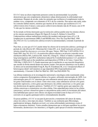 El I-3-C tiene un efecto importante protector contra la autoinmunidad. Las pruebas
demostraron que este complemento alimenticio redujo drásticamente la enfermedad renal
autoinmune. Después de un año, todos los animales que recibieron el complemento todavía
estaban vivos, comparado con solamente el 30 % de los controles. Dos meses más tarde, todos
los controles habían muerto, mientras que muchos de los ratones que recibieron el I-3-C
sobrevivieron otros 6 meses y unos pocos sobrevivieron durante más de 20 meses; casi el 50
% más que los ratones controles.
Se ha notado en forma interesante que la restricción calórica podría tener los mismos efectos
en los ratones autoinmunes (Ogura M, Ogura H, Lorenz E, Ikehara S, Good RA.
Undernutrition without malnutrition restricts the numbers and propor tions of Ly-1 B
lymphocytes in autoimmune (MRL/I and BXSB) mice. Proc Soc Exp Biol Med. 1990
Jan;193(1):6-12). La restricción calórica revierte la autoinmunidad y extiende el período de
vida.
Pues bien, se cree que el I-3-C puede imitar los efectos de la restricción calórica y prolongar el
período de vida (Howitz KT, Bitterman KJ, Cohen HY, et al. Small molecule activators of
sirtuins extend Saccharomyces cerevisiae life span. Nature. 2003 Sep 11;425 (6954):191-6.
Epub 2003 Aug 24). El I-3-C y la restricción calórica afectan a un proceso conocido como
metilación (Morse MA, LaGreca SD, Amin SG, Chung FL. Effects of indole-3-carbinol on
lung tumorigenesis and DNA methylation induced by 4-(methylnitrosamino)-1-(3- pyridyl)-1butanone (NNK) and on the metabolism and disposition of NNK in A/J mice. Cancer Res.
1990 May 1;50(9):2613-7). Puedo mencionar que la metilación es una reacción bioquímica
que sucede en forma natural dentro de nuestro cuerpo. Este proceso disminuye con la edad y
se altera con la autoinmunidad (Yung R, Ray D, Eisenbraun JK, et al. Unexpected effects of
heterozygous dnmt1 null mutation on age-dependent DNA hypomethylation and
autoimmunity. J Gerontol A Biol Sci Med Sci. 2001 Jun;56(6):B268-76).
Las últimas tendencias en la investigación nutricional y oncológica están examinando cómo
ciertos compuestos fitoterapéuticos afectan a los genes, utilizando microarreglos de ADN. Los
microarreglos para el I-3-C muestran que esta substancia natural ejerce un potente efecto en
los genes relacionados con el cáncer. Entre otras cosas, estas substancias activan a los genes
tumorales supresores, a otros genes que destruyen a las células cancerosas y a los genes que
nos desintoxican de agentes químicos. También el I-3-C suprime genes que capacitan a las
células cancerosas a comunicarse con otras células. Esta capacidad para entrar en las células
cancerosas y activar o desactivar genes es una poderosa arma contra el crecimiento del cáncer.
Esta habilidad para ejercer estos efectos sin alguna toxicidad (como lo hace el I-3-C) lo
convierte en un agente quimiopreventivo extremadamente deseable.
En pocas palabras, el I-3-C se usa para la prevención y tratamiento del cáncer de mama,
cáncer de colon y otros tipos de cáncer. También se usa oralmente para fibromialgia,
papilomatosis laríngea, displasia cervical y en varias enfermedades autoinmunes como el
lupus eritematoso sistémico. Varios estudios demuestran que es útil para equilibrar los niveles
hormonales, desintoxicar a los intestinos y el hígado y para apoyar al sistema inmunológico

34

 