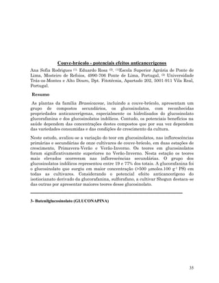 Couve-brócolo - potenciais efeitos anticancerígenos
Ana Sofia Rodrigues (1), Eduardo Rosa (2). (1)Escola Superior Agrária de Ponte de
Lima, Mosteiro de Refoios, 4990-706 Ponte de Lima, Portugal, (2) Universidade
Trás-os-Montes e Alto Douro, Dpt. Fitotécnia, Apartado 202, 5001-911 Vila Real,
Portugal.
Resumo
As plantas da família Brassicaceae, incluindo a couve-brócolo, apresentam um
grupo de compostos secundários, os glucosinolatos, com reconhecidas
propriedades anticancerígenas, especialmente os hidrolisados do glucosinolato
glucorafanina e dos glucosinolatos indólicos. Contudo, os potenciais benefícios na
saúde dependem das concentrações destes compostos que por sua vez dependem
das variedades consumidas e das condições de crescimento da cultura.
Neste estudo, avaliou-se a variação do teor em glucosinolatos, nas inflorescências
primárias e secundárias de onze cultivares de couve-brócolo, em duas estações de
crescimento, Primavera-Verão e Verão-Inverno. Os teores em glucosinolatos
foram significativamente superiores no Verão-Inverno. Nesta estação os teores
mais elevados ocorreram nas inflorescências secundárias. O grupo dos
glucosinolatos indólicos representou entre 19 e 77% dos totais. A glucorafanina foi
o glucosinolato que surgiu em maior concentração (>500 moles.100 g-1 PS) em
todas as cultivares. Considerando o potencial efeito anticancerígeno do
isotiocianato derivado da glucorafanina, sulforafano, a cultivar Shogun destaca-se
das outras por apresentar maiores teores desse glucosinolato.

3- Butenilglucosinolato (GLUCONAPINA)

35

 