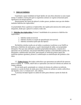 3. TRIGLICERÍDIOS
Constituem a quase totalidade da fração lipídios de uma dieta alimentar ou uma reação
animal. É também a forma pela qual os organismos animais ou vegetais armazenam parte
significativa da energia química.
Quimicamente são ésteres do glicerol e ácidos graxos, produtos esses que são obtidos
mediante hidrólise dos triglicerídios.
As propriedades físico–químicas os triglicerídios são regidas pela natureza dos ácidos graxos
integrantes, desde que o glicerol é comum a todos eles.
3.1. Hidrólise dos triglicerídios: Existem 3 modalidades de se promover a hidrólise dos
triglicerídios:
1. hidrólise ácida (reversível)
2. hidrólise alcalina ou reação de saponificação (irreversível).
3. hidrólise enzimática (pela ação das lípases)
Da hidrólise alcalina resulta um sal sódico ou potássico (conforme se use NaOH ou
KOH para a hidrólise) do ácido graxo, o qual é denominado de sabão, com propriedade
detergente. Para que uma substância manifeste propriedade detergente, a mesma deve
apresentar em sua molécula, uma porção hidrofóbica (apolar) e outra hidrofílica (polar). Os
detergentes, estabelecendo uma ponte, aproximando as moléculas polares (água) das
moléculas apolares (gordura), promove a solubilização ou emulsificação das gorduras e dos
óleos.

3.2. Ácidos Graxos: São ácidos carboxílicos que apresentam um radical R de natureza
graxa ou apolar: R – COOH, onde R deve se apresentar com mais de 4 átomos de carbono em
estágio reduzido.
De um modo geral, aumentando-se o número de átomos de carbono na molécula,
aumenta-se o ponto de fusão do ácido graxo (até 8 átomos de carbono os ácidos carboxílicos
são líquidos; com 1 e 2 átomos de C, são voláteis).
A presença da dupla ligação na cadeia do ácido graxo diminui o ponto de fusão do
mesmo.

41

 