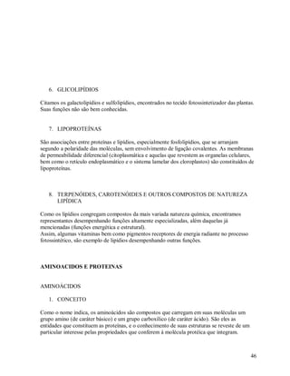 6. GLICOLIPÍDIOS
Citamos os galactolipídios e sulfolipídios, encontrados no tecido fotossintetizador das plantas.
Suas funções não são bem conhecidas.

7. LIPOPROTEÍNAS
São associações entre proteínas e lipídios, especialmente fosfolipídios, que se arranjam
segundo a polaridade das moléculas, sem envolvimento de ligação covalentes. As membranas
de permeabilidade diferencial (citoplasmática e aquelas que revestem as organelas celulares,
bem como o retículo endoplasmático e o sistema lamelar dos cloroplastos) são constituídos de
lipoproteínas.

8. TERPENÓIDES, CAROTENÓIDES E OUTROS COMPOSTOS DE NATUREZA
LIPÍDICA
Como os lipídios congregam compostos da mais variada natureza química, encontramos
representantes desempenhando funções altamente especializadas, além daquelas já
mencionadas (funções energética e estrutural).
Assim, algumas vitaminas bem como pigmentos receptores de energia radiante no processo
fotossintético, são exemplo de lipídios desempenhando outras funções.

AMINOACIDOS E PROTEINAS

AMINOÁCIDOS
1. CONCEITO
Como o nome indica, os aminoácidos são compostos que carregam em suas moléculas um
grupo amino (de caráter básico) e um grupo carboxílico (de caráter ácido). São eles as
entidades que constituem as proteínas, e o conhecimento de suas estruturas se reveste de um
particular interesse pelas propriedades que conferem á molécula protéica que integram.

46

 
