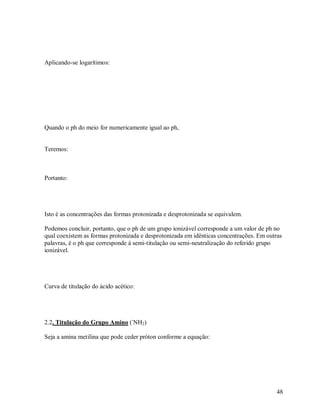 Aplicando-se logarítimos:

Quando o ph do meio for numericamente igual ao ph,

Teremos:

Portanto:

Isto é as concentrações das formas protonizada e desprotonizada se equivalem.
Podemos concluir, portanto, que o ph de um grupo ionizável corresponde a um valor de ph no
qual coexistem as formas protonizada e desprotonizada em idênticas concentrações. Em outras
palavras, é o ph que corresponde á semi-titulação ou semi-neutralização do referido grupo
ionizável.

Curva de titulação do ácido acético:

2.2. Titulação do Grupo Amino (-NH2)
Seja a amina metilina que pode ceder próton conforme a equação:

48

 