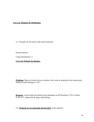 Curva de Titulação da Metilamina:

2.3. Titulação de um amino ácido neutro (alamina):

Formas Iônicas 
Carga eletroforética +1
Curva de titulação da alamina:

Problema: Quais as formas iônicas existentes, bem como as proporções das mesmas para
alamina no pH fisiológico (7.0)?

Resposta: a forma iônica da alamina mais abundante no pH fisiológico (7.0) é a forma
=99, 81%, desprovida de carga eletroforética:

2.4. Titulação de um minoácido dicarboxílico: ácido aspártico

49

 