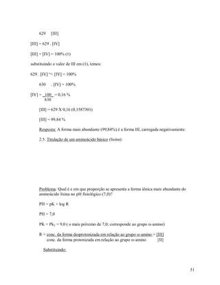 629

III

III = 629 . IV
III + IV = 100% (1)
substituindo o valor de III em (1), temos:
629 . IV “+ IV = 100%
630

. IV = 100%

IV = _100_ = 0,16 %
630
[III] = 629 X 0,16 (0,1587301)
[III] = 99,84 %
Resposta: A forma mais abundante (99,84%) é a forma III, carregada negativamente.
2.5. Titulação de um aminoácido básico (lisina):

Problema: Qual é e em que proporção se apresenta a forma iônica mais abundante do
aminoácido lisina no pH fisiológico (7,0)?
PH = pK + log R
PH = 7,0
PK = Pk2 = 9,0 ( o mais próximo de 7,0; corresponde ao grupo -amino)
R = conc. da forma desprotonizada em relação ao grupo -amino = [III]
conc. da forma protonizada em relação ao grupo -amino
[II]
Substituindo:

51

 