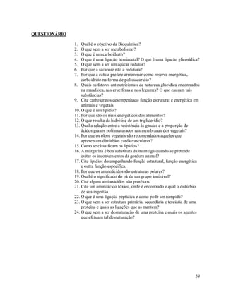QUESTIONÁRIO
1.
2.
3.
4.
5.
6.
7.

Qual é o objetivo da Bioquímica?
O que vem a ser metabolismo?
O que é um carboidrato?
O que é uma ligação hemiacetal? O que é uma ligação glicosídica?
O que vem a ser um açúcar redutor?
Por que a sacarose não é redutora?
Por que a célula prefere armazenar como reserva energética,
carboidrato na forma de polissacarídio?
8. Quais os fatores antinutricionais de natureza glucídica encontrados
na mandioca, nas crucíferas e nos legumes? O que causam tais
substâncias?
9. Cite carboidratos desempenhado função estrutural e energética em
animais e vegetais
10. O que é um lipídio?
11. Por que são os mais energéticos dos alimentos?
12. O que resulta da hidrólise de um triglicerídio?
13. Qual a relação entre a resistência ás geadas e a proporção de
ácidos graxos poliinsaturados nas membranas dos vegetais?
14. Por que os óleos vegetais são recomendados aqueles que
apresentam distúrbios cardiovasculares?
15. Como se classificam os lipídios?
16. A margarina é boa substituta da manteiga quando se pretende
evitar os inconvenientes da gordura animal?
17. Cite lipídios desempenhando função estrutural, função energética
e outra função específica.
18. Por que os aminoácidos são estruturas polares?
19. Qual é o significado do pk de um grupo ionizável?
20. Cite alguns aminoácidos não protéicos.
21. Cite um aminoácido tóxico, onde é encontrado e qual o distúrbio
de sua ingestão.
22. O que é uma ligação peptídica e como pode ser rompida?
23. O que vem a ser estrutura primária, secundária e terciária de uma
proteína e quais as ligações que as mantém?
24. O que vem a ser desnaturação de uma proteína e quais os agentes
que efetuam tal desnaturação?

59

 