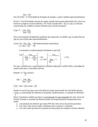 Km + [S]
Ora, K3 [ES] = V (Velocidade de formação de produto, a qual é medida experimentalmente).
K3 [E] = Vm (Velocidade máxima de reação, quando toda enzima adicionada, [E], estiver na
forma do complexo enzima-substrato, „ES. Nessa ocasião [ES] = [E], ou seja, é a máxima
concentração do complexo enzima-substrato que se pode conseguir).
Logo: V = _Vm . [S]_
Km + [S]
Esta é uma equação de hipérbole quadrática que representa, ou melhor, que se ajusta bem ao
tipo de curva observada experimentalmente.
Assim: lim _Vm . [S]_ = 00 (indeterminação matemática)
S Km + [S]
00
Levantando-se indeterminação (dividindo-se por [S]):
Lim _____Vm_____
_Km _+ __[S]__
[S]
[S]

____Vm____
= lim
S 00

 Vm
_Km_ + 1
[S]

Ou seja, á medida que a concentração de substrato tende para o infinito (00) a velocidade de
reação tende para a velocidade máxima.
Quando: V= Vm, teremos:
2
Vm = __Vm . [S]__
Km + [S]
2 [S] = Km + [S] ou Km = [S]
Donde se conclui que para uma velocidade de reação igual metade da velocidade máxima
(_Vm_) a concentração de substrato corresponde, numericamente, á constante de Michaelis
2
(Km). Concluímos também que Km é a concentração de semi-saturação dos sítios ativos da
enzima. Portanto a constante de Michaelis pode ser bioquimicamente interpretada como
sendo:
a. concentração de substrato que satura 50% dos sítios ativos da enzimas presentes.
b. Um valor, cujo inverso mede a afinidade entre a enzima e o substrato.
c. Um valor muito próximo da constante de dissociação do complexo enzima-substrato.

62

 