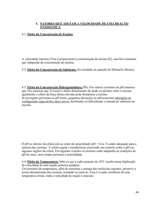 4. FATORES QUE AFETAM A VELOCIDADE DE UMA REAÇÃO
ENZIMÁTICA
4.1. Efeito da Concentração de Enzima

A velocidade máxima (Vm) é proporcional á concentração de enzima [E], mas Km constante
que independe da concentração de enzima.
4.2. Efeito da Concentração de Substrato: foi estudado na equação de Michaelis-Menten.

4.3. Efeito da Concentração Hidrogenioiônica (Ph): Em valores extremos de pH (maiores
que 10 e menores que 3) ocorre o efeito desnaturante do ácido ou da base sobre a enzima;
igualmente o efeito da força iônica elevada pode desnaturar a enzima.
Já em regiões próximas ao pH ótimo, pequenas alterações no pH acarretam alterações na
configuração espacial dos sítios ativos, facilitando ou dificultando a entrada do substrato no
mesmo.

O pH no interior da célula está ao redor da naturalidade (pH = 6 ou 7) sendo adequado para a
maioria das enzimas. A célula regula o metabolismo exercendo um controle sobre o pH em
algumas regiões da célula. Em algumas ocasiões as enzimas estão adaptadas ás condições de
pH do meio, nem sempre próxima á neutralidade.
4.4. Efeito da Temperatura: Sabe-se que a cada aumento de 10°C resulta numa duplicação
da velocidade de uma reação química qualquer.
Um aumento da temperatura, além de aumentar a energia das moléculas regentes, promove a
termo-desnaturação das enzimas, tornando-as inativas. Essa é a razão existência de uma
temperatura ótima, onde a velocidade de reação é máxima.

64

 