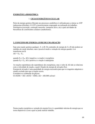 ENERGÉTICA BIOQUÍMICA
1. CICLO ENERGÉTICO CELULAR
Parte da energia química liberada nos processos catabólicos é utilizada para a síntese se ATP
(adenosina-trifosfato). O ATP e´posteriormente empregado na realização de trabalhos
fisiológicos (excreção, contração muscular, transporte ativo, etc) e para atividades de
biossíntese de constituintes celulares (anabolismo).

2. CONCEITO DE ENERGIA LIVRE DE UMA REAÇÃO
Seja uma reação química qualquer: A  B. Os conteúdos de energia de A e B não podem ser
medidos de modo absoluto, mas é possível medir a variação de energia quando A se
transforma em B.
G = EB - EA
quando EA EB, G é negativa e a reação é exergônica
quando EB> EA, G é positiva e a reação é endergônia
As reações espontâneas são espontâneas são exergônicas, mas o valor de G não se relaciona
com a velocidade de reação, a qual é função da energia de ativação (Ea).
Energia de ativação é uma quantidade de energia necessária para que os reagentes adquiram o
estado excitado para que a reação ocorra.
Considere-se combustão da glicose:
C6-H2O6 + 6026C02 + 6H02; G= -686.000 cal/mol

Numa reação exergônica a variação de energia livre é a quantidade máxima de energia que se
torna disponível a com a qual se pode realizar trabalho.

68

 