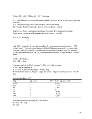 A rigor: H = G + TS ou G = H -TS, onde:
H= variação de energia entalpia (variação calórica quando a reação se processa sob pressão
constante)
G= variação de energia livre (utilizada para realizar trabalhos)
S= variação de entropia (mede o grau de desordem de um sistema).
Os processos físicos e químicos se conduzem no sentido de se aumentar a entropia.
Numa reação em que A  B, podemos derivar a seguinte expressão:
G= G0 + RT1n B
A
onde G0 é a variação de energia livre padrão, R é a constante universal dos gases (1987
cal/mol/grau), T é a temperatura absoluta e B e A são as concentrações em molaridade.
Para uma condição de equilíbrio químico não há conversão líquida de A em B e portanto
G=O. Igualmente a relação B  A corresponderá a constante de equilíbrio Keq. Teremos
então:
O=Go + RT 1n Keq
Go=-RT 1n Keq
Para uma condição de 25oC, portanto T= 273+25=2980K, teremos:
G0=-1,987X298X1n Keq
Go= -1,987x298x2,303 log Keq=-1.363 log Keq
A tabela abaixo relaciona, Segundo a equação acima, a Keq com o correspondente valor de
Go
Relação entre Keq e G0
Keq
log1 0 Keq
0,001
-3
0,01
-2
0,1
-1
1,0
0
10
1
100
2
1000
3

G0= -1.363 log1 0Keq (cal)
4.089
2.726
1.363
0
-1.363
-2.726
4.089

Para uma situação em que A=B = 1M, temos:
G=G0 + RT 1n 1
G=G0

69

 