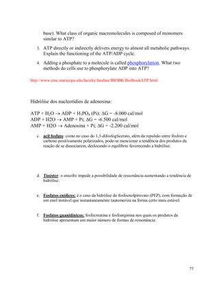 base). What class of organic macromolecules is composed of monomers
similar to ATP?
3. ATP directly or indirectly delivers energy to almost all metabolic pathways.

Explain the functioning of the ATP/ADP cycle.
4. Adding a phosphate to a molecule is called phosphorylation. What two

methods do cells use to phosphorylate ADP into ATP?
http://www.emc.maricopa.edu/faculty/farabee/BIOBK/BioBookATP.html

Hidrólise dos nucleotídios de adenosina:
ATP + H2O  ADP + H3PO4 (Pi); G = -8.000 cal/mol
ADP + H2O  AMP + Pi; G = -6.500 cal/mol
AMP + H2O  Adenosina + Pi; G = -2.200 cal/mol
c. acil fosfato: como no caso do 1,3-difosfoglicerato, além da repulsão entre fósforo e
carbono positivamente polarizados, pode-se mencionar a tendência dos produtos da
reação de se dissociarem, deslocando o equilíbrio favorecendo a hidrólise:

d. Tioéster: o enxofre impede a possibilidade de ressonância aumentando a tendência de
hidrólise:

e. Fosfatos enólicos: é o caso da hidrólise do fosfoenolpiruvato (PEP), com formação de
um enol instável que instantaneamente tautomeriza na forma certo mais estável.

f. Fosfatos guanidínicos: fosfocreatina e fosfoarginina nos quais os produtos da
hidrólise apresentam um maior número de formas de ressonância:

77

 