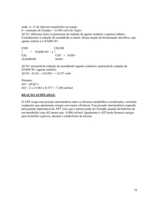 onde: n= n° de elétrons transferidos na reação
F= constante de Faraday = 23.063 cal/volt. Equiv.
E‟O= diferença entre os potenciais de redução do agente oxidante e agentes redutor.
Consideremos a redução do acetaldeido a etanol, última reação da fermentação alcoólica, cujo
agente redutor é o NADH+H+:
CHO
CH2OH

+ NADH+H+  
CH3
CH3 + NAD+
Acetaldeido
etanol
E‟O= potencial de redução do acetaldeido (agente oxidante)- potencial de redução do
NADH+H+ (agente redutor)
E‟O= -0,163 – (-0,320) = + 0,157 volts
Portanto:
G= -nFE‟o
G= -2 x 23.063 x 0,157 = -7.240 cal/mol
REAÇÃO ACOPLADAS:
O ATP ocupa uma posição intermediária entre os diversos metabólitos considerados, existindo
compostos que aprisionam energia com maior eficiência. Essa posição intermediária responde
pela grande importância do APT visto que o mesmo pode ser formado quando da hidrólise de
um metabólito com G menor que –8.000 cal/mol. Igualmente o ATP pode fornecer energia
para fosforilar a glicose, durante o catabolismo da mesma.

79

 