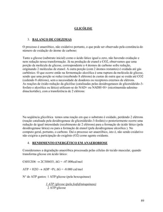 GLICÓLISE

3. BALANÇO DE COEZIMAS
O processo é anaeróbico, não oxidativo portanto, o que pode ser observado pela constância do
número de oxidação do átomo de carbono:
Tanto a glicose (substrato inicial) como o ácido lático igual a zero, não havendo oxidação e
nem redução nessa transformação. Já na produção de etanol e CO2, observamos que uma
porção da molécula de glicose, correspondente a 4 átomos de carbono sofre redução,
originando 2 moléculas de etanol. A outra porção (com 2 átomos restantes) é oxidada até gás
carbônico. O que ocorre então na fermentação alcoólica é uma ruptura da molécula de glicose,
sendo que uma porção se reduz (recebendo 8 elétrons) ás custas de outra que se oxida até CO2
(cedendo 8 elétrons), sem a necessidade de doadores ou receptores externos de elétrons.
As reações de óxido-redução da glicólise (catalisadas pelas desidrogenases de gliceraldeído-3fosfato e alcoólica ou lática) utilizam-se do NAD+ ou NADH+H+ (nicotinamida-adeninadinucleotídio), com a transferência de 2 elétrons:

Na seqüência glicolítica temos uma reação em que o substrato é oxidado, perdendo 2 elétrons
(reação catalisada pela desidrogenase de gliceraldeído-3-fosfato) e posteriormente ocorre uma
redução de igual intensidade (recebimento de 2 elétrons) para a formação do ácido lático (pela
desidrogenase lática) ou para a formação de etanol (pela desidrogenase alcoólica ). No
computo geral, portanto, o carbono. Daí o processo ser anaeróbico, isto é, não sendo oxidativo
não exigiria a participação do oxigênio (O2) como agente oxidante.
4. RENDIMENTO ENERGÉTICO EM ANAEROBIOSE
Consideramos a degradação anaeróbica processada pelas células do tecido muscular, quando
transforma glicose em ácido lático:
C6H12O6  2C3H6O3; G = -47.000cal/mol
ATP + H2O  ADP +Pi; G = -8.000 cal/mol
N° de ATP gastos: 1 ATP/glicose (pela hexoquinase)
1 ATP /glicose (pela fosfofrutoquinase)
2 ATP/glicose

89

 