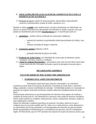 5. APLICAÇÕES PRÁTICAS DA GLICÓLISE, FERMENTAÇÃO LÁTICA E
FERMENTAÇÃO ALCÓOLICA
5.1. Produção de álcool: a partir de monossacarídios, dissacarídios (especialmente
sacarose) e polissacarídios (amido de milho, mandioca, etc.).
Quando se utiliza o amido como matéria prima, este deve inicialmente ser hidrolisado, em
glicose ou maltose (num processo denominado sacarificação do amido), açucares esses que
podem ser desdobrados pela levedura Saccharomyces sp. A sacarificação pode ser:
a. enzimática: - amilase salivar (confecção do cauim pelos indígenas).
- amilases de sementes em germinação (malte para produção de whisky, rum,
etc.
- amilases extraýdas de fungos e bactérias
b. tratamento químico (hidrólise c/HCl)
- produção industrial de glicose de milho
5.2. Produção de Ácido Lático: com finalidade de conservação de alimentos: picles,
ensilagem, chucrutes, iogurtes e coalhadas.
5.3. Abate de Animais Descansados: o que propicia uma carne de mais fácil conservação
e mais macia (devido á formação de lactato a partir do glicogênio muscular após o
abate)
METABOLISMO AERÓBICO
CICLO DE KREBS OU DOS ÁCIDOS TRICARBOXÍLICOS
1. INTRODUÇÃO E ASPECTOS HISTÓRICOS
Fisiologistas observaram que músculos estimulados a se contraírem,
acumulavam ácido lático provenientes da glicólise. O acúmulo de ácido lático o músculo á
fadiga, perdendo o mesmo a habilidade de contração. Tal habilidade poderia ser restaurada em
presença de oxigênio molecular (aerobiose), quando então havia desaparecimento do ácido
lático.
Posteriormente demonstrou-se que homogeinados de músculos eram capazes de catalisar a
oxidação do lactato pelo O2. Isto demonstrava o processo como sendo de natureza enzimática.
Outros ácidos podiam ser oxidados, sendo piruvato, citrato, oxaloacetato, fumarato, malato os
mais rapidamente oxidados.
Depois de elaborada a seqüência glicolítica em músculo e levedura, observou-se que o
composto que era em suma oxidado até CO2 vinha a ser o ácido pirúvico, como demonstrava
os experimentos de Gyorgi utilizando-se de homogeinados de músculos de peito de pombo.
Muitos pesquisadores contribuíram para o entendimento do processo, mas foi o bioquímico
Inglês, Sir Hans Krebs, que em 1937 postulou um conjunto de reações de natureza cíclica, que
91

 