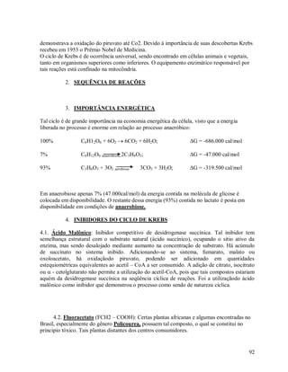 demonstrava a oxidação do piruvato até Co2. Devido á importância de suas descobertas Krebs
recebeu em 1953 o Prêmio Nobel de Medicina.
O ciclo de Krebs é de ocorrência universal, sendo encontrado em células animais e vegetais,
tanto em organismos superiores como inferiores. O equipamento enzimático responsável por
tais reações está confinado na mitocôndria.
2. SEQUÊNCIA DE REAÇÕES

3. IMPORTÂNCIA ENERGÉTICA
Tal ciclo é de grande importância na economia energética da célula, visto que a energia
liberada no processo é enorme em relação ao processo anaeróbico:
100%

C6H12O6 + 6O2  6CO2 + 6H2O;

G = -686.000 cal/mol

7%

C6H12O6 anaerobiose 2C3H6O3;

G = -47.000 cal/mol

93%

C3H6O3 + 3O2 aerobiose

G = -319.500 cal/mol

3CO2 + 3H2O;

Em anaerobiose apenas 7% (47.000cal/mol) da energia contida na molécula de glicose é
colocada em disponibilidade. O restante dessa energia (93%) contida no lactato é posta em
disponibilidade em condições de anaerobiose.
4. INIBIDORES DO CICLO DE KREBS
4.1. Ácido Malônico: Inibidor competitivo de desidrogenase succínica. Tal inibidor tem
semelhança estrutural com o substrato natural (ácido succínico), ocupando o sítio ativo da
enzima, mas sendo desalojado mediante aumanto na concentração de substrato. Há acúmulo
de succínato no sistema inibido. Adicionando-se ao sistema, fumarato, malato ou
oxoloacetato, há oxidaçãodo piruvato, podendo ser adicionado em quantidades
estequiométricas equivalentes ao acetil – CoA a ser consumido. A adição de citrato, isocitrato
ou  - cetolglutarato não permite a utilização do acetil-CoA, pois que tais compostos estariam
aquém da desidrogenase succínica na seqüência cíclica de reações. Foi a utilizaçãodo ácido
malônico como inibidor que demonstrou o processo como sendo de natureza cíclica.

4.2. Fluoracetato (FCH2 – COOH): Certas plantas africanas e algumas encontradas no
Brasil, especialmente do gênero Policourea, possuem tal composto, o qual se constitui no
principio tóxico. Tais plantas distantes dos centros consumidores.

92

 