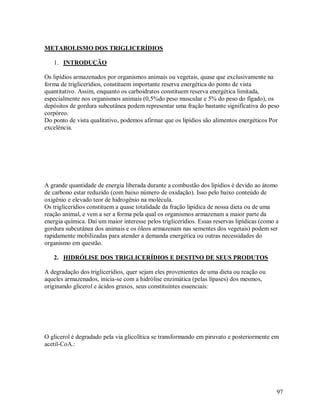 METABOLISMO DOS TRIGLICERÍDIOS
1. INTRODUÇÃO
Os lipídios armazenados por organismos animais ou vegetais, quase que exclusivamente na
forma de triglicerídios, constituem importante reserva energética do ponto de vista
quantitativo. Assim, enquanto os carboidratos constituem reserva energética limitada,
especialmente nos organismos animais (0,5%do peso muscular e 5% do peso do fígado), os
depósitos de gordura subcutânea podem representar uma fração bastante significativa do peso
corpóreo.
Do ponto de vista qualitativo, podemos afirmar que os lipídios são alimentos energéticos Por
excelência.

A grande quantidade de energia liberada durante a combustão dos lipídios é devido ao átomo
de carbono estar reduzido (com baixo número de oxidação). Isso pelo baixo conteúdo de
oxigênio e elevado teor de hidrogênio na molécula.
Os triglicerídios constituem a quase totalidade da fração lipídica de nossa dieta ou de uma
reação animal, e vem a ser a forma pela qual os organismos armazenam a maior parte da
energia química. Daí um maior interesse pelos triglicerídios. Essas reservas lipídicas (como a
gordura subcutânea dos animais e os óleos armazenam nas sementes dos vegetais) podem ser
rapidamente mobilizadas para atender a demanda energética ou outras necessidades do
organismo em questão.
2. HIDRÓLISE DOS TRIGLICERÍDIOS E DESTINO DE SEUS PRODUTOS
A degradação dos triglicerídios, quer sejam eles provenientes de uma dieta ou reação ou
aqueles armazenados, inicia-se com a hidrólise enzimática (pelas lípases) dos mesmos,
originando glicerol e ácidos graxos, seus constituintes essenciais:

O glicerol é degradado pela via glicolítica se transformando em piruvato e posteriormente em
acetil-CoA.:

97

 