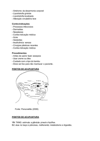 - Síndrome da desarmonia corporal
- Lipodistrofia ginóide
- Lipodistrofia localizada
- Alteração circulatória leve
Contra-indicações
- Processos infecciosos
- Dermatites
- Neoplasias
- Contra-indicação médica
- Acne
- Gestantes
- Insuficiência venosa
- Cirurgias plásticas recentes
- Contra-indicação médica
Procedimentos
- Antes de usá-lo fazer assepsia
- Usar creme ou óleo
- Cuidado com o tipo do bambu
- Deve ser liso para não machucar o paciente.
PONTOS DE ACUPUNTURA
Fonte: Personalitte (2008)
PONTOS DE ACUPUNTURA
YIN TANG: estimula a glândula pineal e hipófise.
B2: atua no baço e pâncreas, melhorando metabolismo e digestão.
 